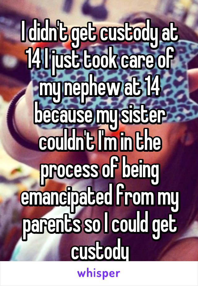 I didn't get custody at 14 I just took care of my nephew at 14 because my sister couldn't I'm in the process of being emancipated from my parents so I could get custody