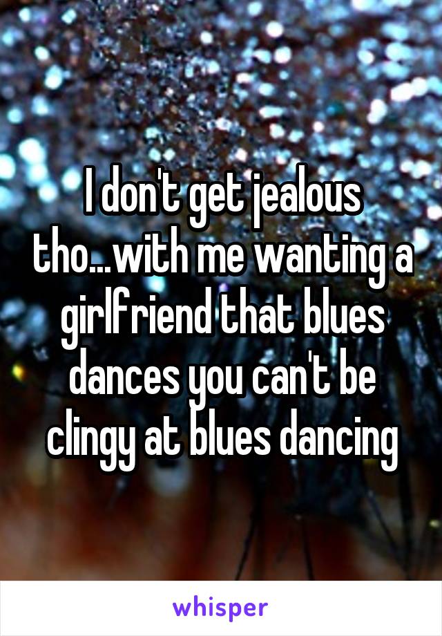 I don't get jealous tho...with me wanting a girlfriend that blues dances you can't be clingy at blues dancing