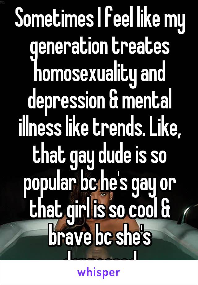 Sometimes I feel like my generation treates homosexuality and depression & mental illness like trends. Like, that gay dude is so popular bc he's gay or that girl is so cool & brave bc she's depressed