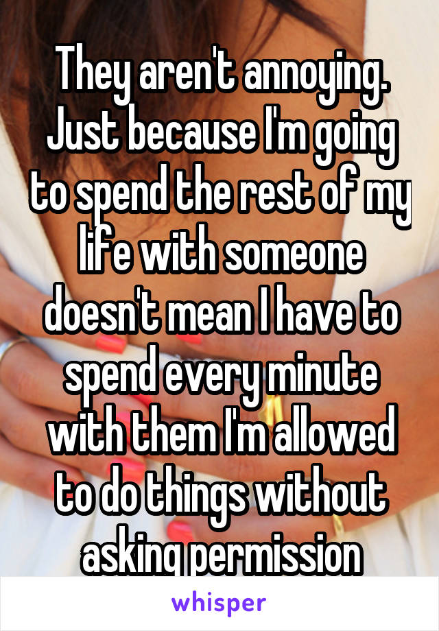 They aren't annoying. Just because I'm going to spend the rest of my life with someone doesn't mean I have to spend every minute with them I'm allowed to do things without asking permission