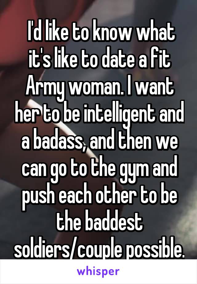  I'd like to know what it's like to date a fit Army woman. I want her to be intelligent and a badass, and then we can go to the gym and push each other to be the baddest soldiers/couple possible.