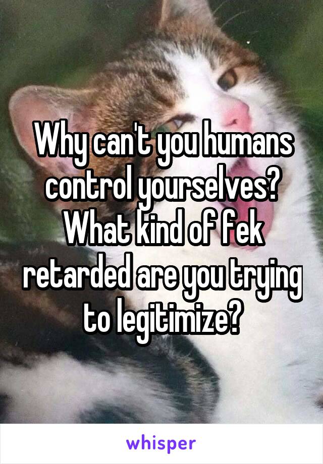 Why can't you humans control yourselves?
What kind of fek retarded are you trying to legitimize?