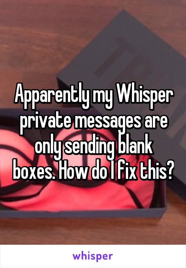 Apparently my Whisper private messages are only sending blank boxes. How do I fix this?