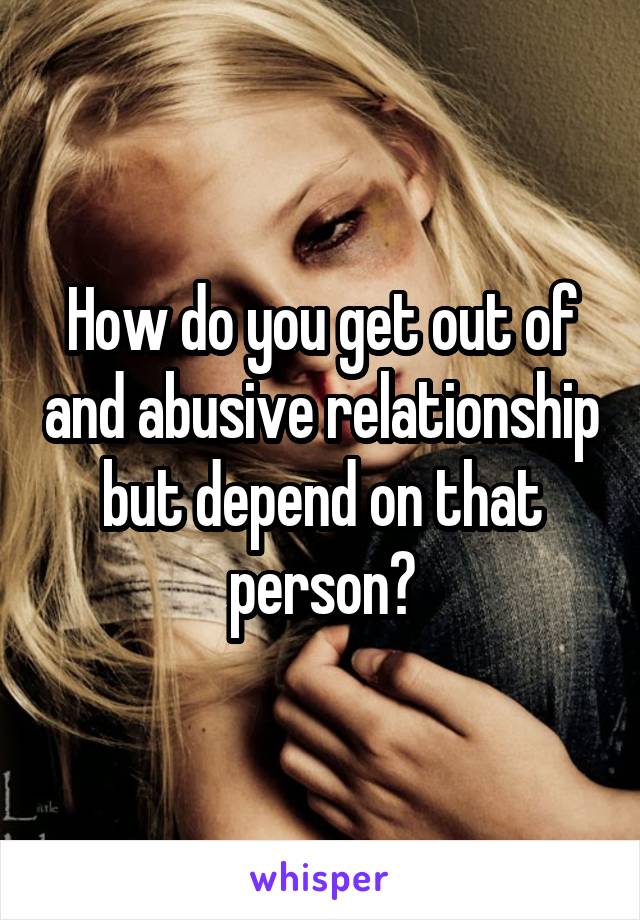 How do you get out of and abusive relationship but depend on that person?