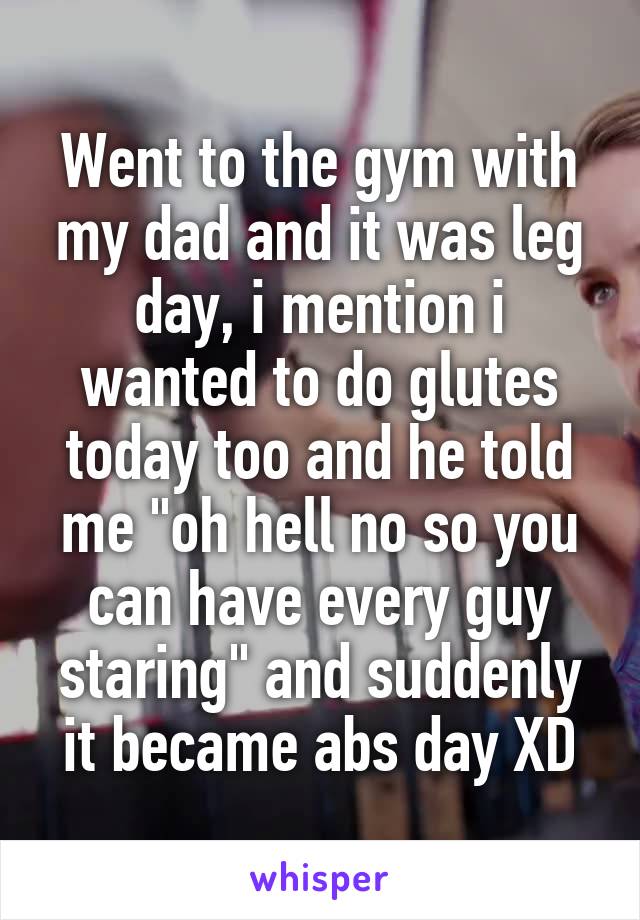Went to the gym with my dad and it was leg day, i mention i wanted to do glutes today too and he told me "oh hell no so you can have every guy staring" and suddenly it became abs day XD
