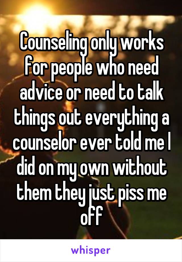 Counseling only works for people who need advice or need to talk things out everything a counselor ever told me I did on my own without them they just piss me off