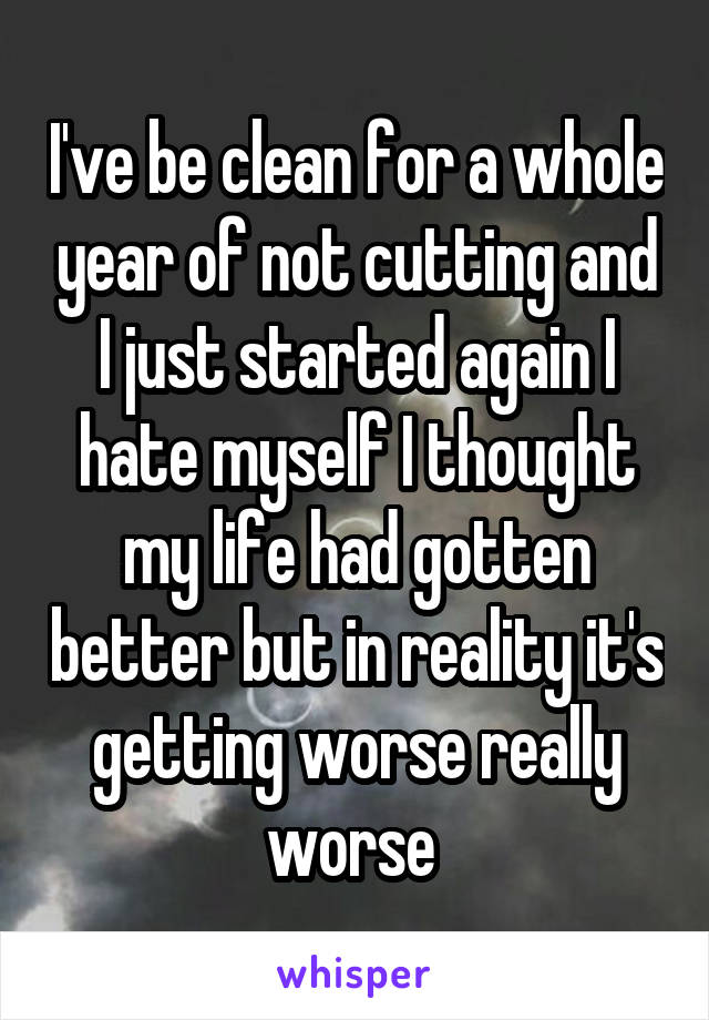 I've be clean for a whole year of not cutting and I just started again I hate myself I thought my life had gotten better but in reality it's getting worse really worse 