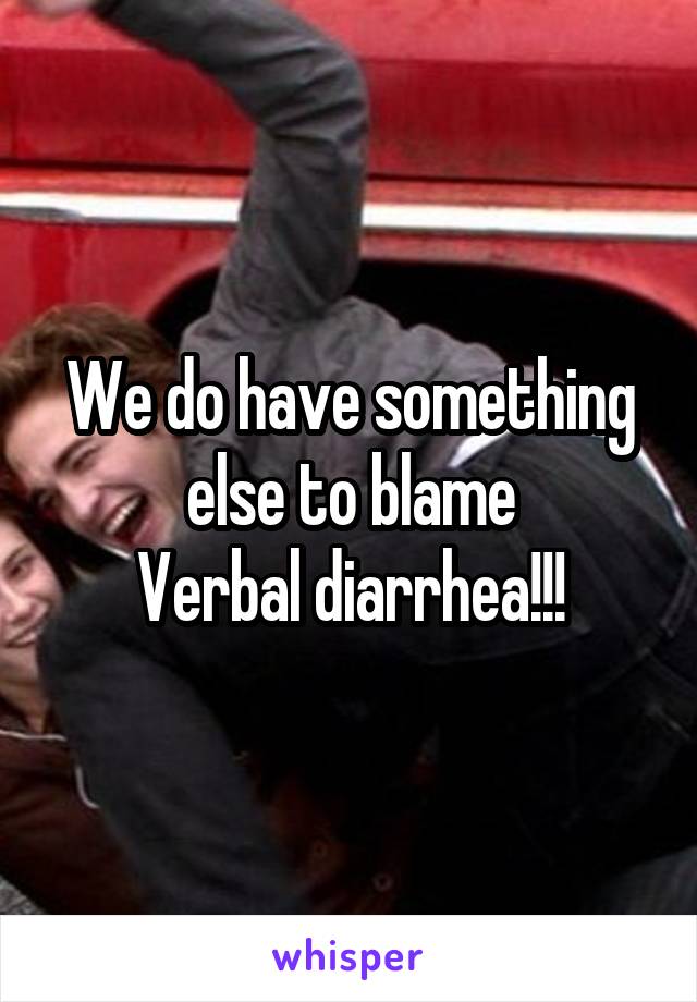 We do have something else to blame
Verbal diarrhea!!!