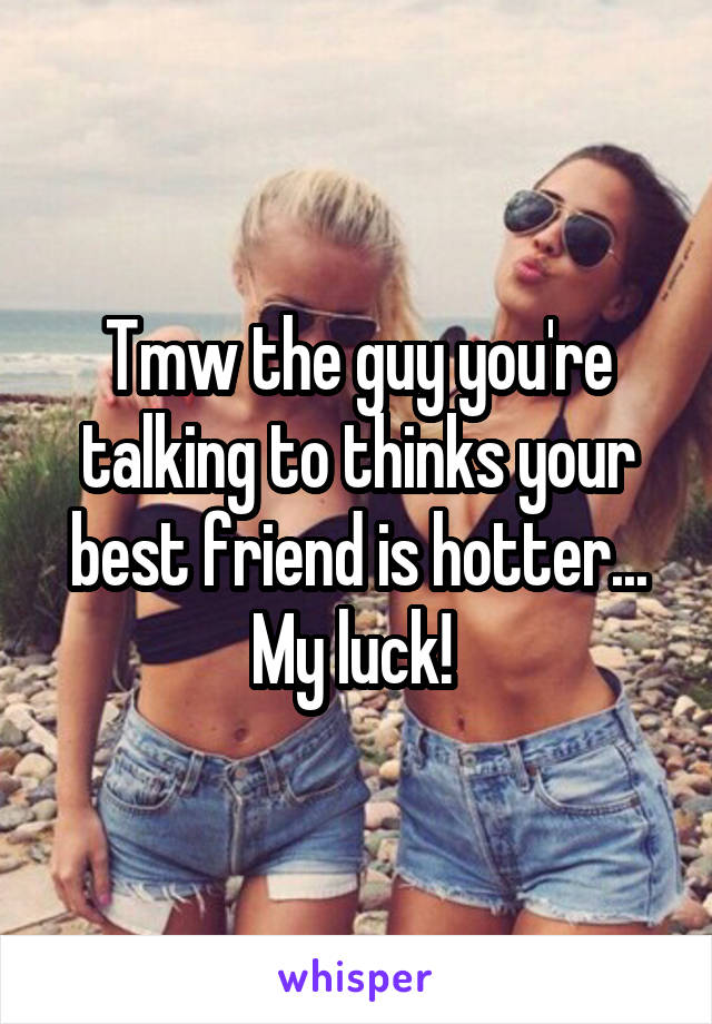 Tmw the guy you're talking to thinks your best friend is hotter... My luck! 