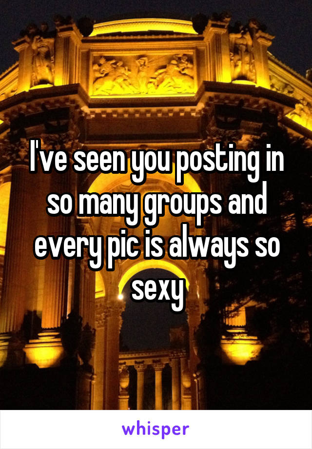 I've seen you posting in so many groups and every pic is always so sexy