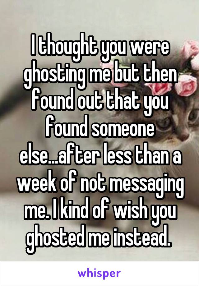 I thought you were ghosting me but then found out that you found someone else...after less than a week of not messaging me. I kind of wish you ghosted me instead. 