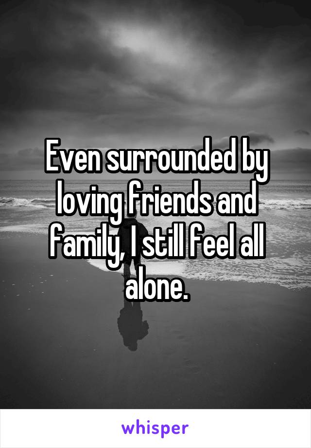 Even surrounded by loving friends and family, I still feel all alone.