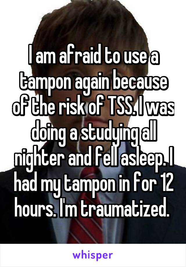 I am afraid to use a tampon again because of the risk of TSS. I was doing a studying all nighter and fell asleep. I had my tampon in for 12 hours. I'm traumatized. 