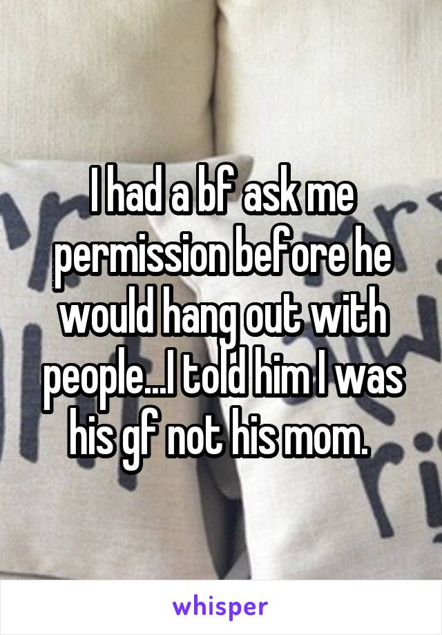 I had a bf ask me permission before he would hang out with people...I told him I was his gf not his mom. 