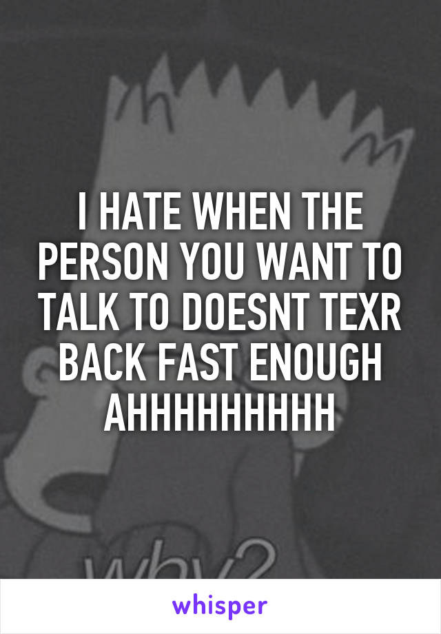 I HATE WHEN THE PERSON YOU WANT TO TALK TO DOESNT TEXR BACK FAST ENOUGH AHHHHHHHHH