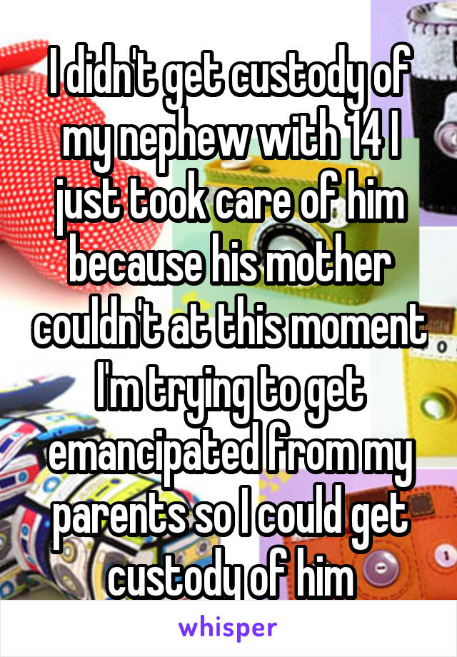 I didn't get custody of my nephew with 14 I just took care of him because his mother couldn't at this moment I'm trying to get emancipated from my parents so I could get custody of him