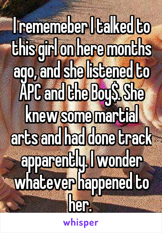 I rememeber I talked to this girl on here months ago, and she listened to APC and the Boy$. She knew some martial arts and had done track apparently. I wonder whatever happened to her. 