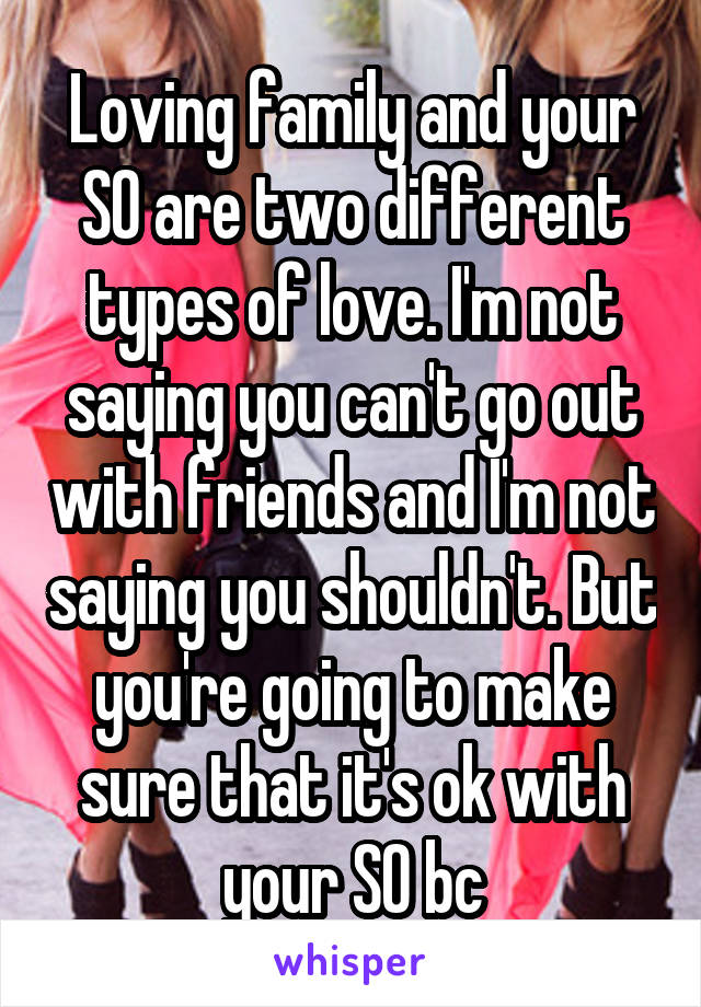 Loving family and your SO are two different types of love. I'm not saying you can't go out with friends and I'm not saying you shouldn't. But you're going to make sure that it's ok with your SO bc