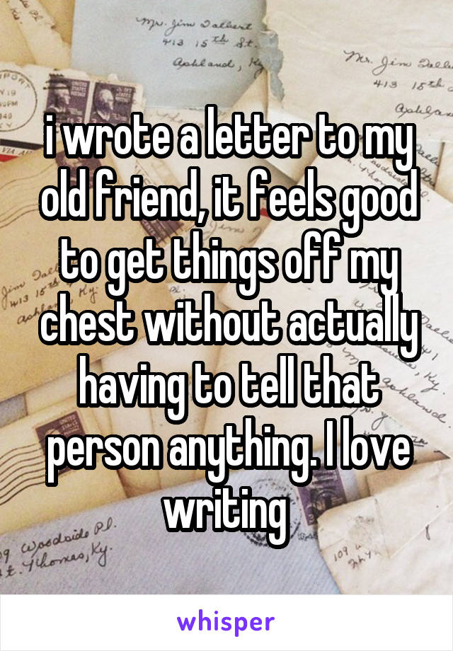 i wrote a letter to my old friend, it feels good to get things off my chest without actually having to tell that person anything. I love writing 