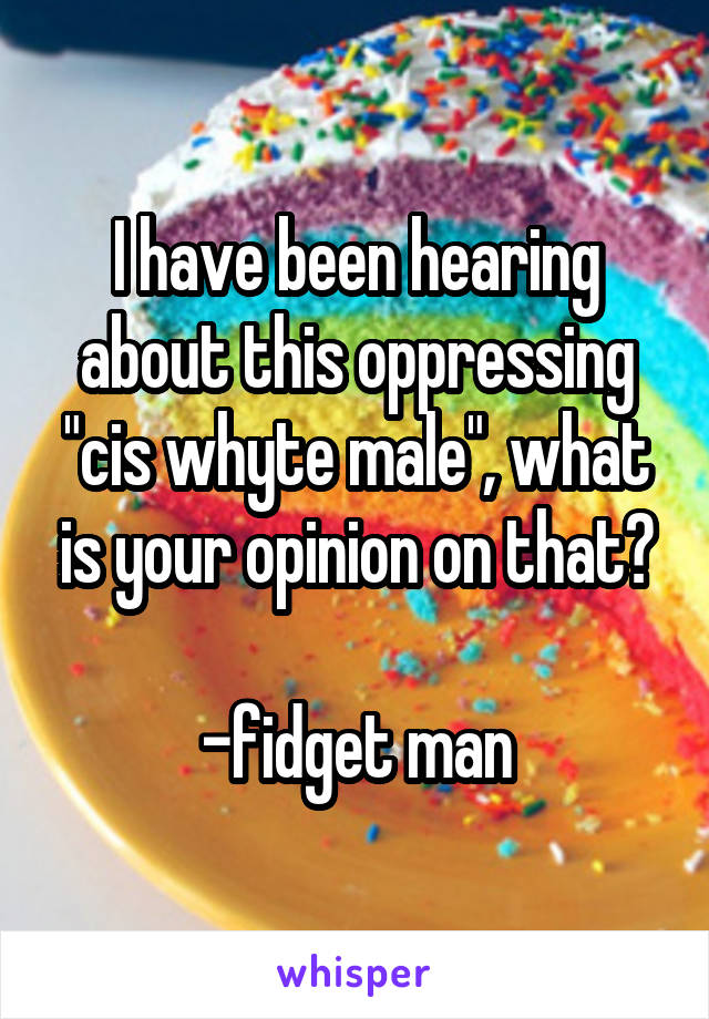 I have been hearing about this oppressing "cis whyte male", what is your opinion on that?

-fidget man