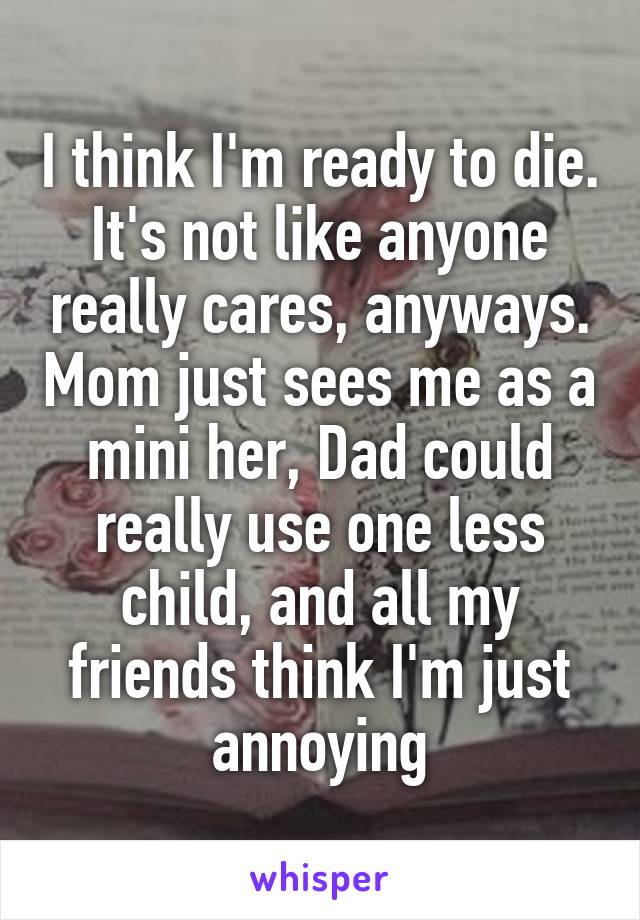 I think I'm ready to die. It's not like anyone really cares, anyways. Mom just sees me as a mini her, Dad could really use one less child, and all my friends think I'm just annoying