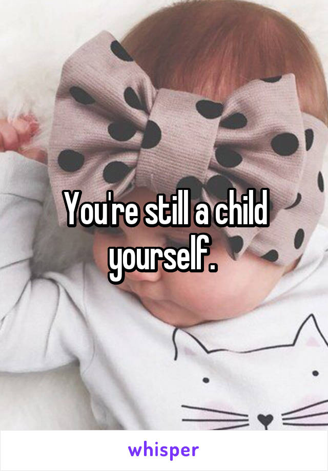 You're still a child yourself. 