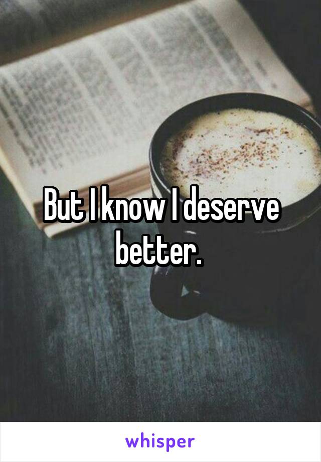 But I know I deserve better. 