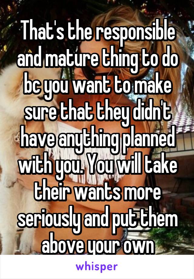 That's the responsible and mature thing to do bc you want to make sure that they didn't have anything planned with you. You will take their wants more seriously and put them above your own