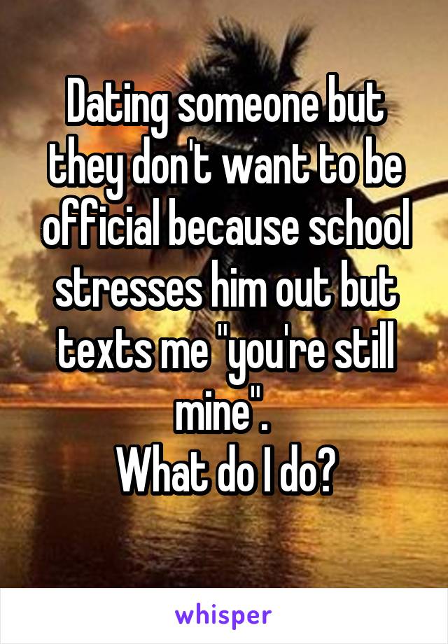 Dating someone but they don't want to be official because school stresses him out but texts me "you're still mine". 
What do I do?
