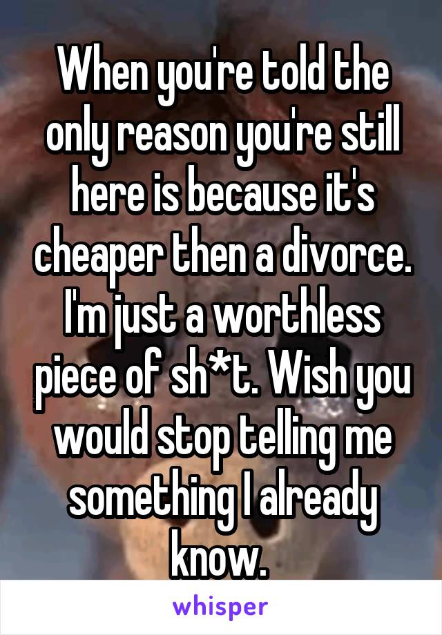 When you're told the only reason you're still here is because it's cheaper then a divorce. I'm just a worthless piece of sh*t. Wish you would stop telling me something I already know. 