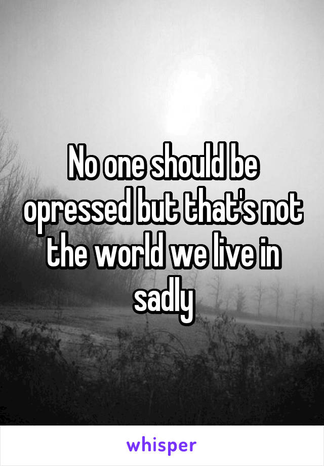 No one should be opressed but that's not the world we live in sadly