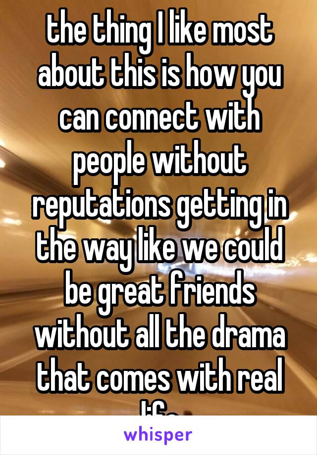 the thing I like most about this is how you can connect with people without reputations getting in the way like we could be great friends without all the drama that comes with real life