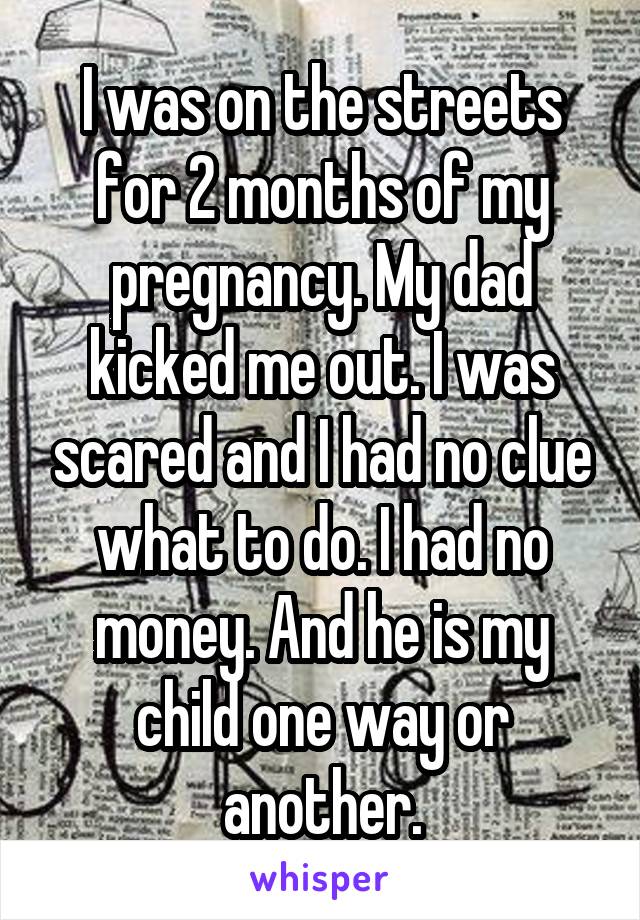 I was on the streets for 2 months of my pregnancy. My dad kicked me out. I was scared and I had no clue what to do. I had no money. And he is my child one way or another.