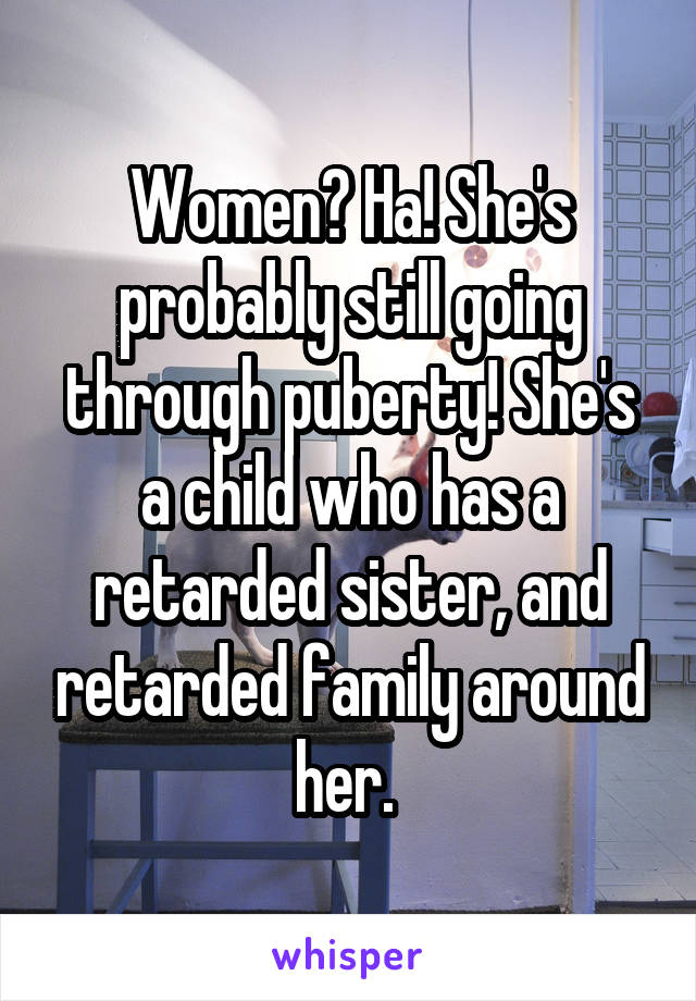 Women? Ha! She's probably still going through puberty! She's a child who has a retarded sister, and retarded family around her. 