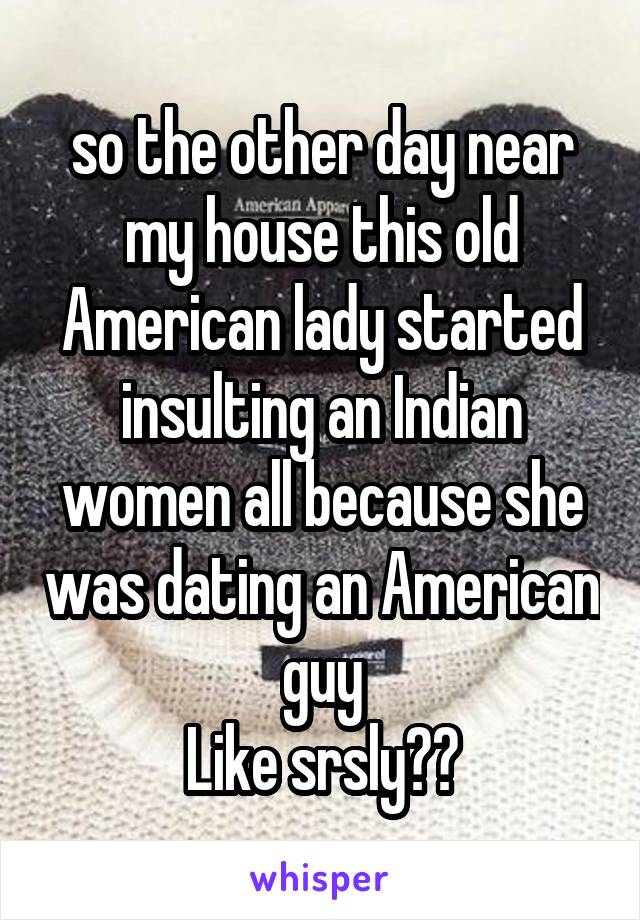 so the other day near my house this old American lady started insulting an Indian women all because she was dating an American guy
Like srsly??