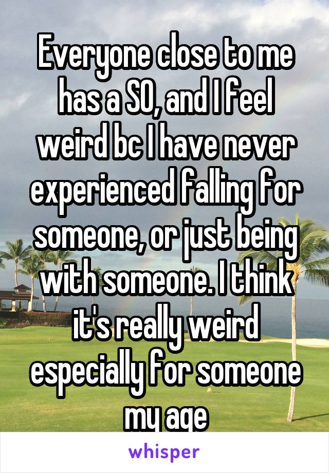 Everyone close to me has a SO, and I feel weird bc I have never experienced falling for someone, or just being with someone. I think it's really weird especially for someone my age