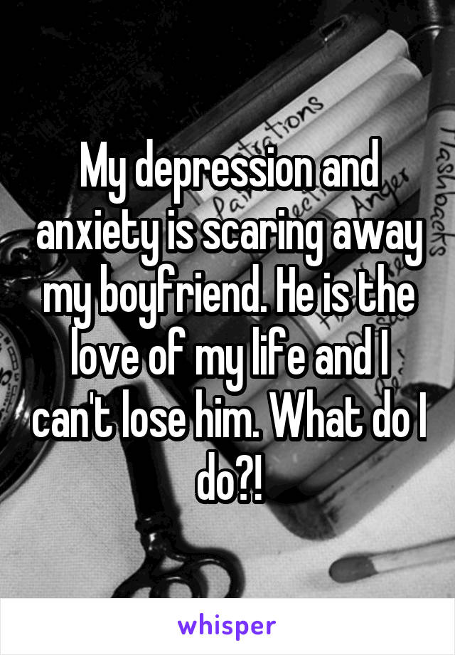 My depression and anxiety is scaring away my boyfriend. He is the love of my life and I can't lose him. What do I do?!