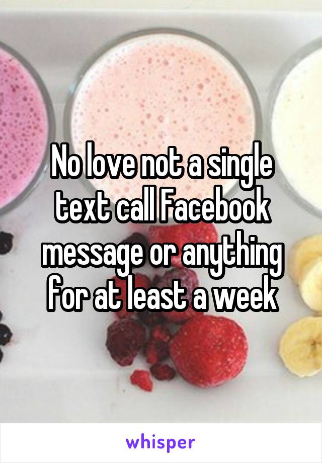 No love not a single text call Facebook message or anything for at least a week