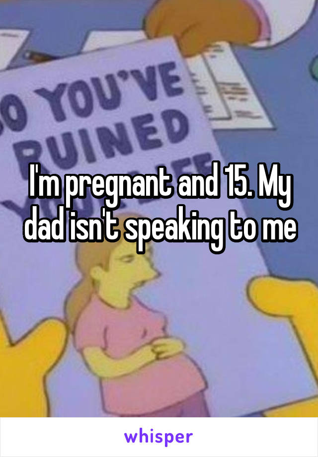 I'm pregnant and 15. My dad isn't speaking to me 