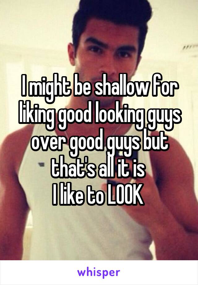 I might be shallow for liking good looking guys over good guys but that's all it is 
I like to LOOK 