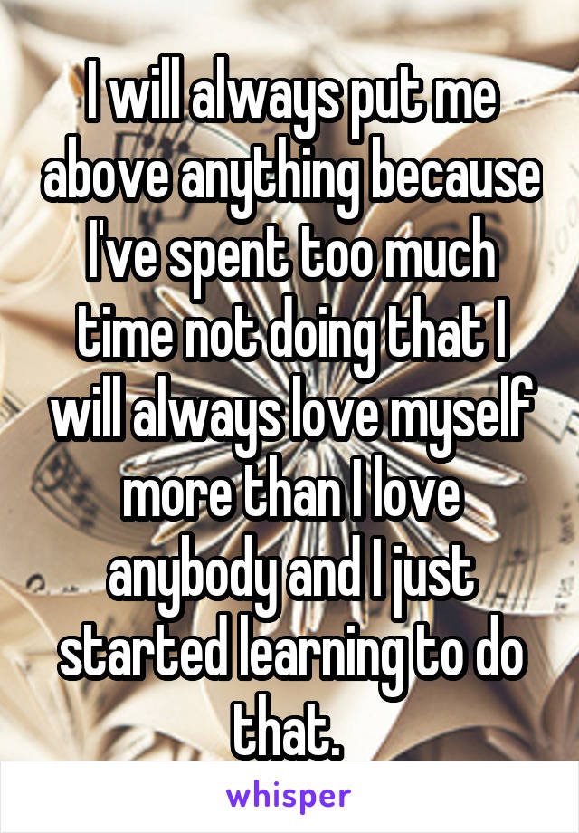 I will always put me above anything because I've spent too much time not doing that I will always love myself more than I love anybody and I just started learning to do that. 