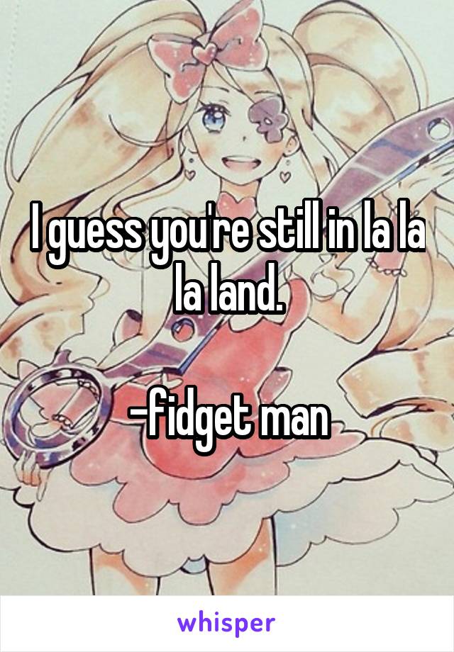 I guess you're still in la la la land.

-fidget man