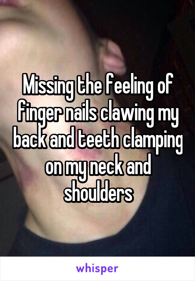 Missing the feeling of finger nails clawing my back and teeth clamping on my neck and shoulders