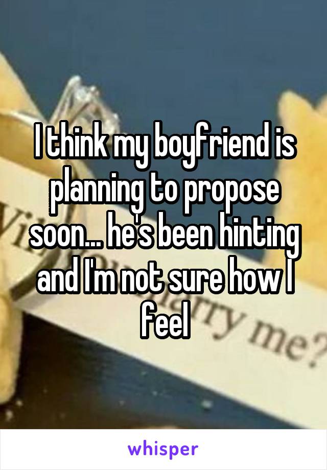 I think my boyfriend is planning to propose soon... he's been hinting and I'm not sure how I feel