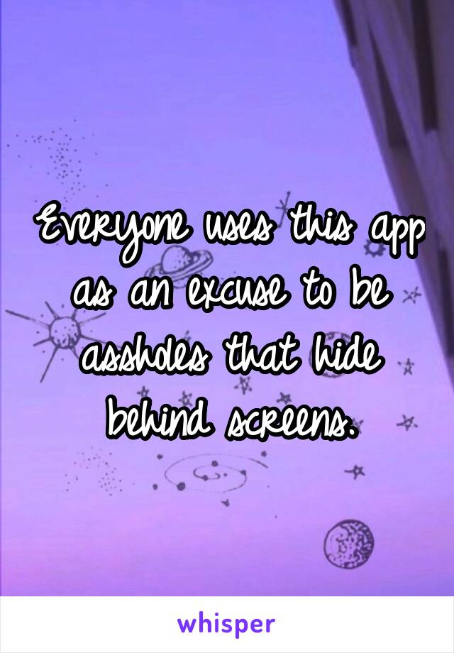 Everyone uses this app as an excuse to be assholes that hide behind screens.