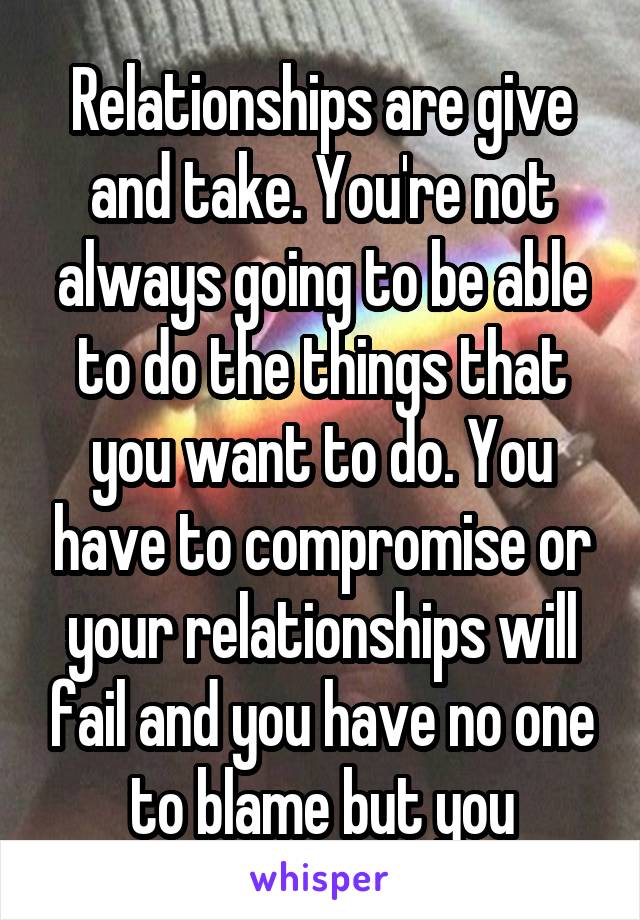 Relationships are give and take. You're not always going to be able to do the things that you want to do. You have to compromise or your relationships will fail and you have no one to blame but you