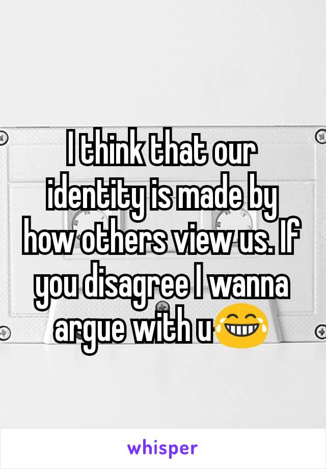 I think that our identity is made by how others view us. If you disagree I wanna argue with u😂