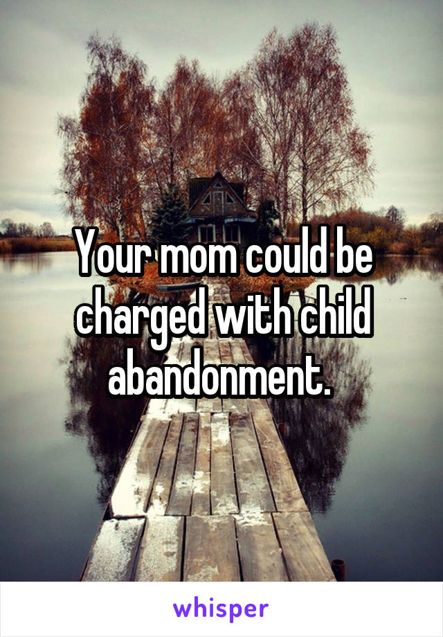 Your mom could be charged with child abandonment. 