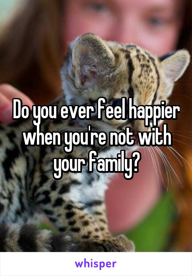 Do you ever feel happier when you're not with your family?