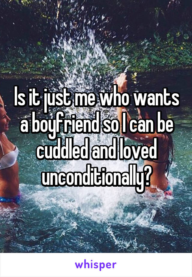 Is it just me who wants a boyfriend so I can be cuddled and loved unconditionally?